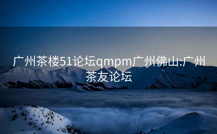 广州茶楼51论坛qmpm广州佛山:广州茶友论坛