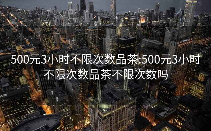 500元3小时不限次数品茶:500元3小时不限次数品茶不限次数吗