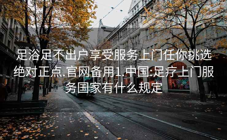 足浴足不出户享受服务上门任你挑选绝对正点.官网备用1.中国:足疗上门服务国家有什么规定