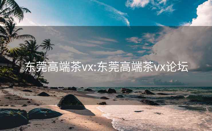 东莞高端茶vx:东莞高端茶vx论坛