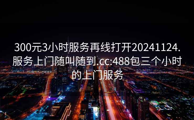 300元3小时服务再线打开20241124.服务上门随叫随到.cc:488包三个小时的上门服务