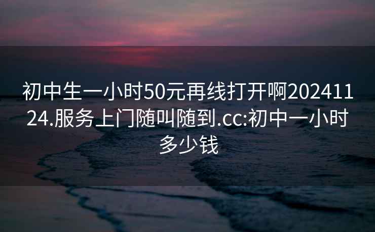 初中生一小时50元再线打开啊20241124.服务上门随叫随到.cc:初中一小时多少钱