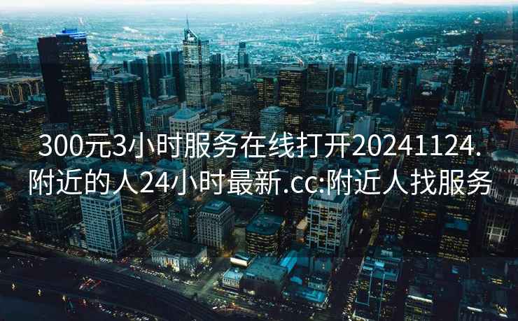 300元3小时服务在线打开20241124.附近的人24小时最新.cc:附近人找服务