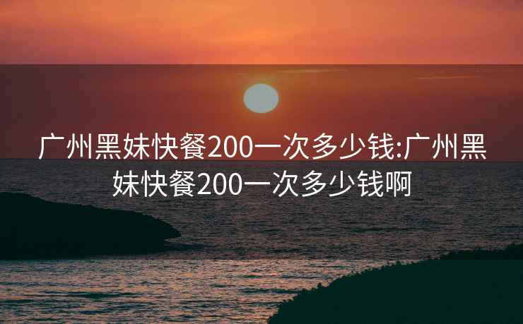 广州黑妹快餐200一次多少钱:广州黑妹快餐200一次多少钱啊