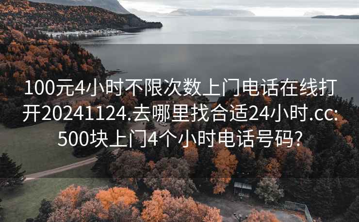 100元4小时不限次数上门电话在线打开20241124.去哪里找合适24小时.cc:500块上门4个小时电话号码?