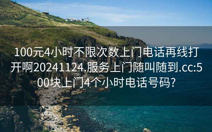 100元4小时不限次数上门电话再线打开啊20241124.服务上门随叫随到.cc:500块上门4个小时电话号码?