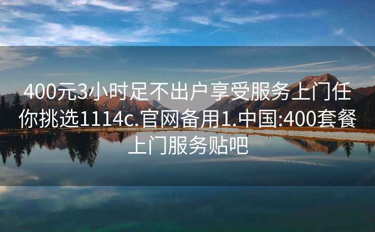 400元3小时足不出户享受服务上门任你挑选1114c.官网备用1.中国:400套餐上门服务贴吧