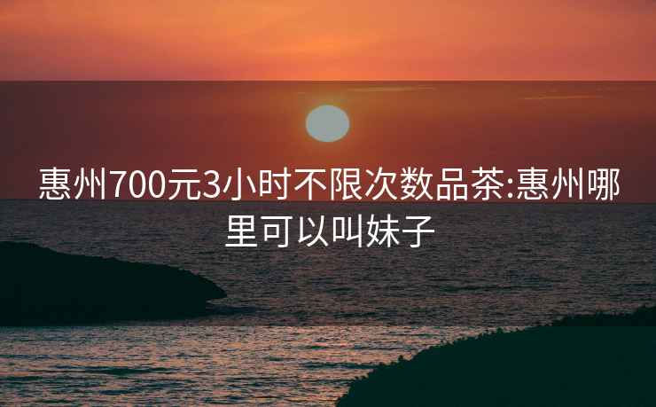 惠州700元3小时不限次数品茶:惠州哪里可以叫妹子