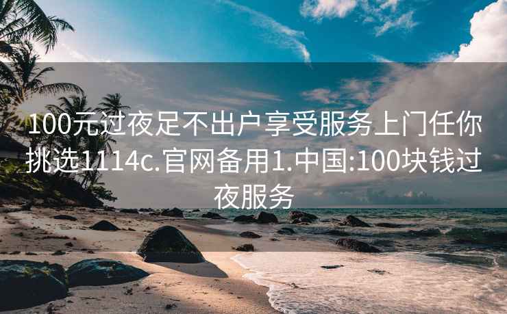 100元过夜足不出户享受服务上门任你挑选1114c.官网备用1.中国:100块钱过夜服务