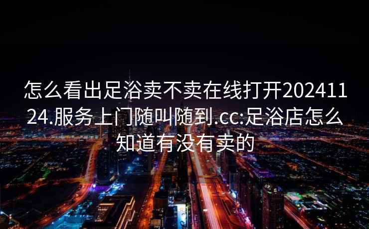 怎么看出足浴卖不卖在线打开20241124.服务上门随叫随到.cc:足浴店怎么知道有没有卖的