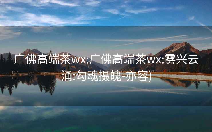 广佛高端茶wx:广佛高端茶wx:雾兴云涌:勾魂摄魄-亦容)