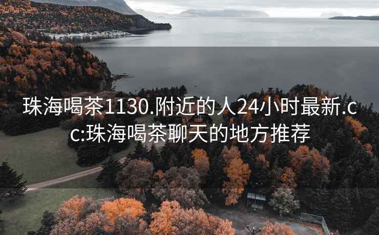 珠海喝茶1130.附近的人24小时最新.cc:珠海喝茶聊天的地方推荐