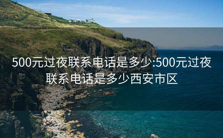 500元过夜联系电话是多少:500元过夜联系电话是多少西安市区