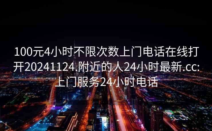 100元4小时不限次数上门电话在线打开20241124.附近的人24小时最新.cc:上门服务24小时电话