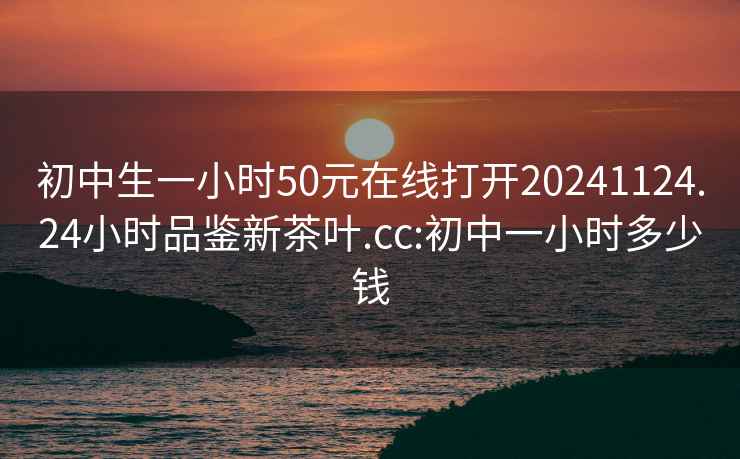 初中生一小时50元在线打开20241124.24小时品鉴新茶叶.cc:初中一小时多少钱