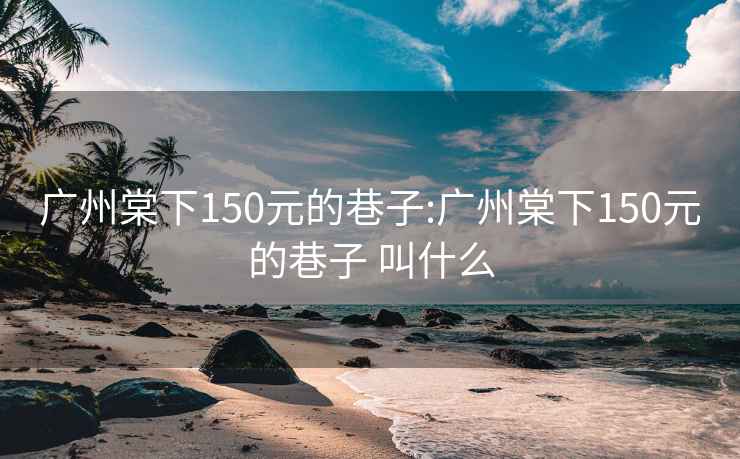 广州棠下150元的巷子:广州棠下150元的巷子 叫什么