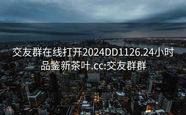 交友群在线打开2024DD1126.24小时品鉴新茶叶.cc:交友群群