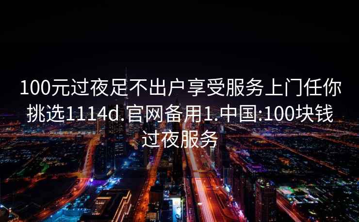 100元过夜足不出户享受服务上门任你挑选1114d.官网备用1.中国:100块钱过夜服务