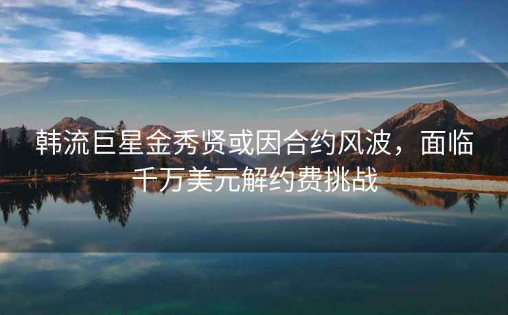 韩流巨星金秀贤或因合约风波，面临千万美元解约费挑战