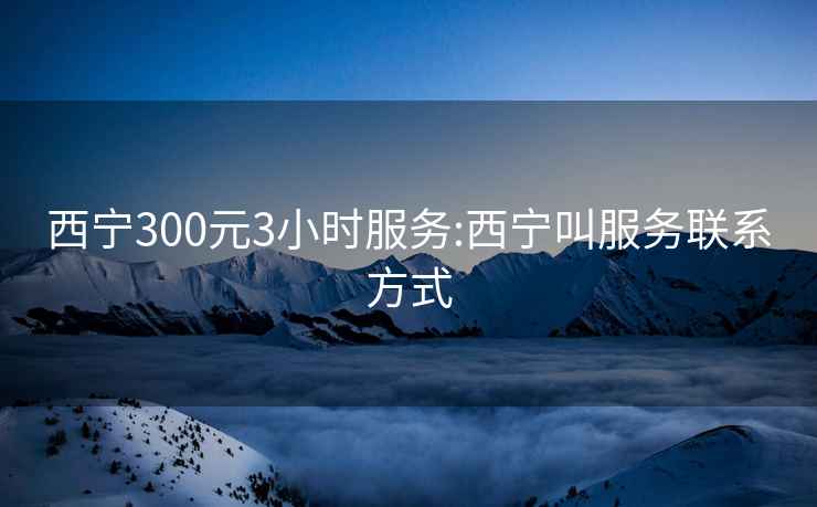 西宁300元3小时服务:西宁叫服务联系方式