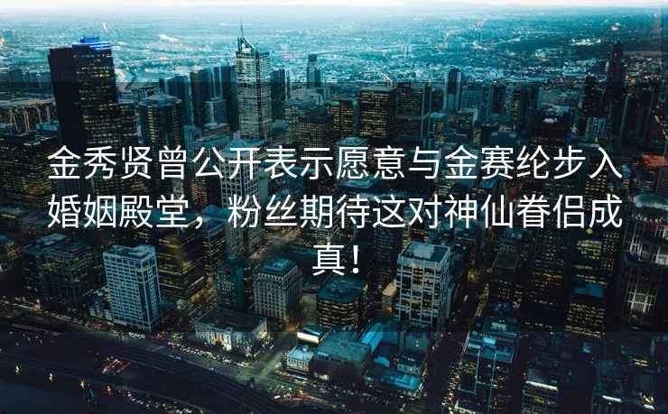 金秀贤曾公开表示愿意与金赛纶步入婚姻殿堂，粉丝期待这对神仙眷侣成真！