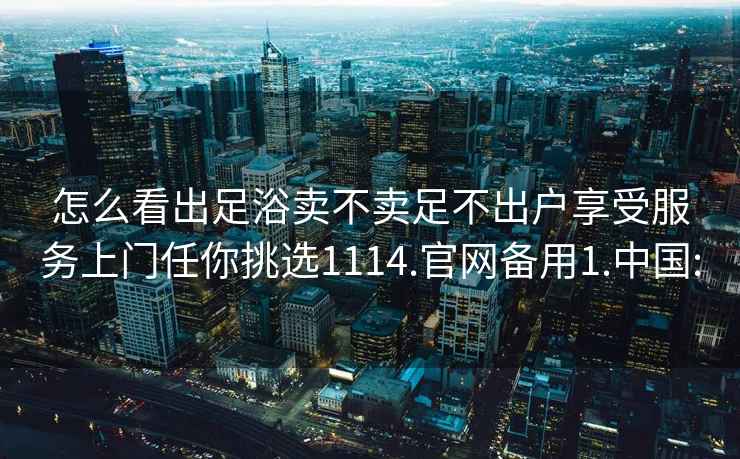 怎么看出足浴卖不卖足不出户享受服务上门任你挑选1114.官网备用1.中国: