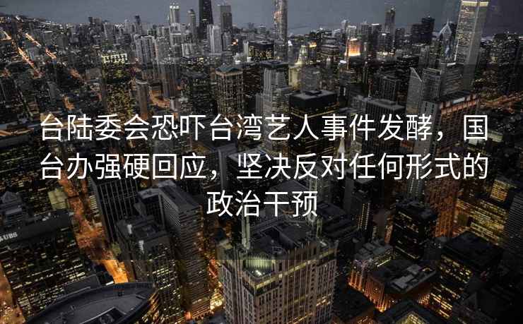 台陆委会恐吓台湾艺人事件发酵，国台办强硬回应，坚决反对任何形式的政治干预