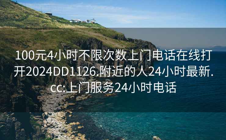 100元4小时不限次数上门电话在线打开2024DD1126.附近的人24小时最新.cc:上门服务24小时电话