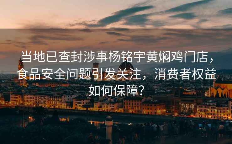 当地已查封涉事杨铭宇黄焖鸡门店，食品安全问题引发关注，消费者权益如何保障？