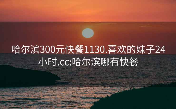 哈尔滨300元快餐1130.喜欢的妹子24小时.cc:哈尔滨哪有快餐