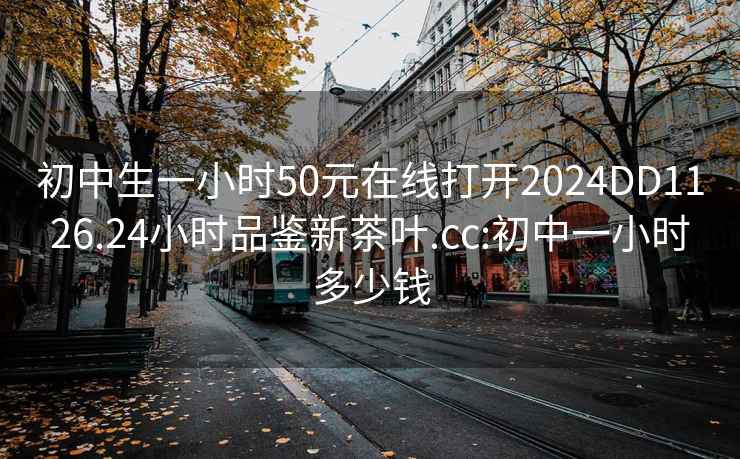 初中生一小时50元在线打开2024DD1126.24小时品鉴新茶叶.cc:初中一小时多少钱