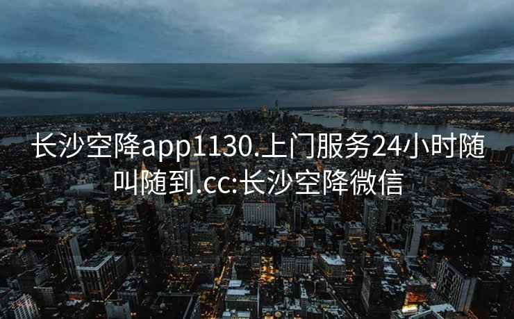 长沙空降app1130.上门服务24小时随叫随到.cc:长沙空降微信