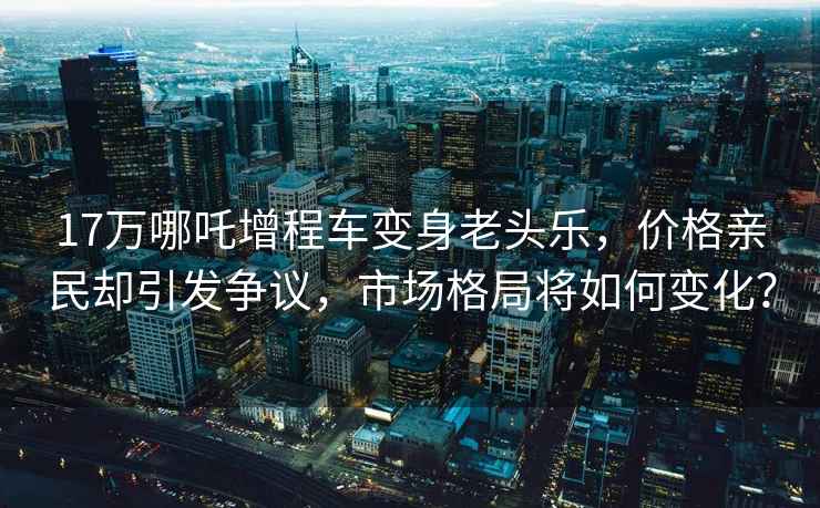 17万哪吒增程车变身老头乐，价格亲民却引发争议，市场格局将如何变化？