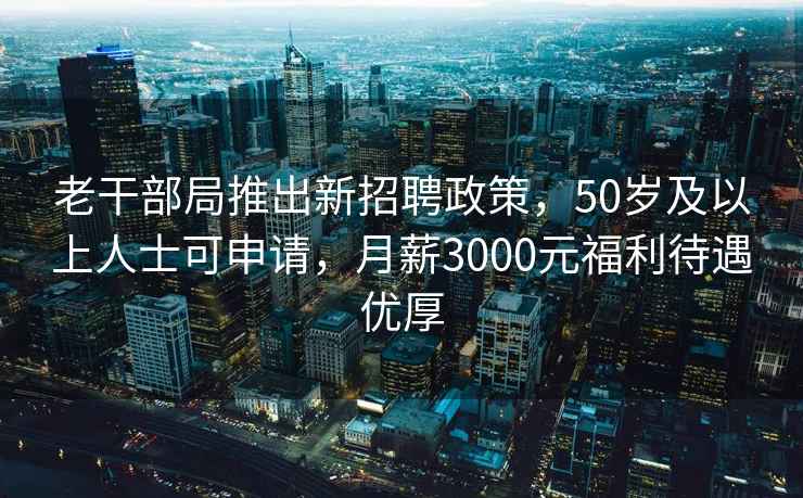 老干部局推出新招聘政策，50岁及以上人士可申请，月薪3000元福利待遇优厚