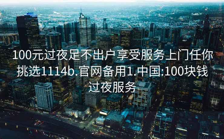 100元过夜足不出户享受服务上门任你挑选1114b.官网备用1.中国:100块钱过夜服务