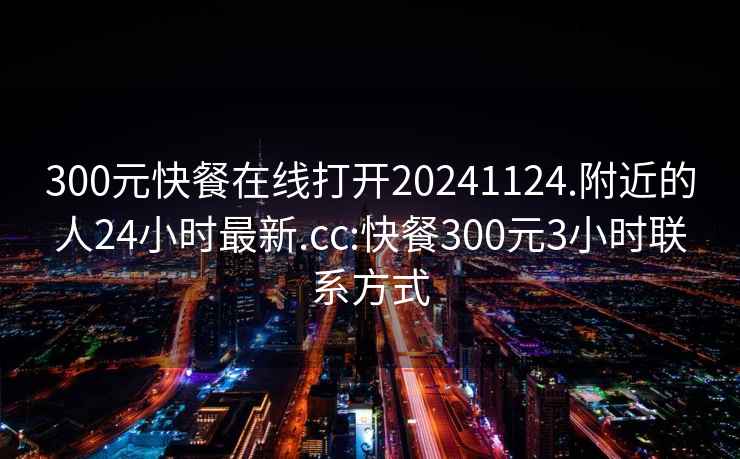 300元快餐在线打开20241124.附近的人24小时最新.cc:快餐300元3小时联系方式