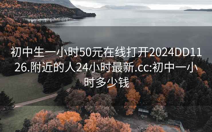 初中生一小时50元在线打开2024DD1126.附近的人24小时最新.cc:初中一小时多少钱