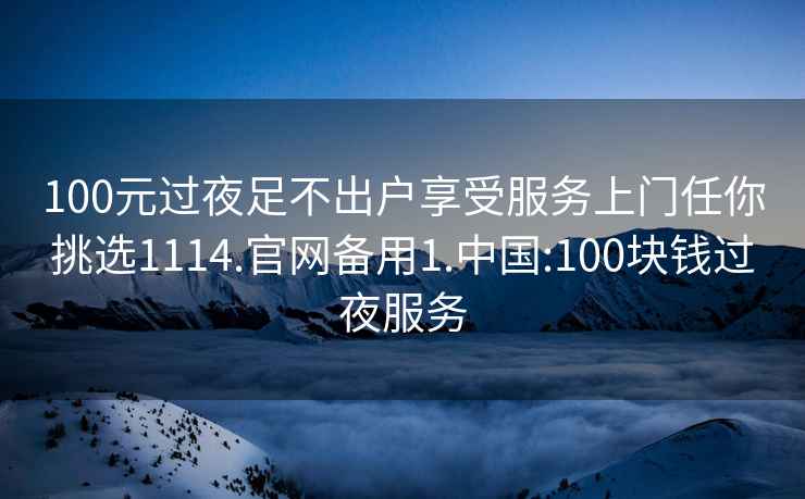 100元过夜足不出户享受服务上门任你挑选1114.官网备用1.中国:100块钱过夜服务