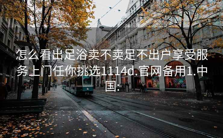 怎么看出足浴卖不卖足不出户享受服务上门任你挑选1114d.官网备用1.中国: