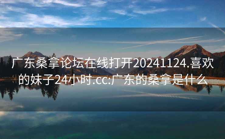 广东桑拿论坛在线打开20241124.喜欢的妹子24小时.cc:广东的桑拿是什么