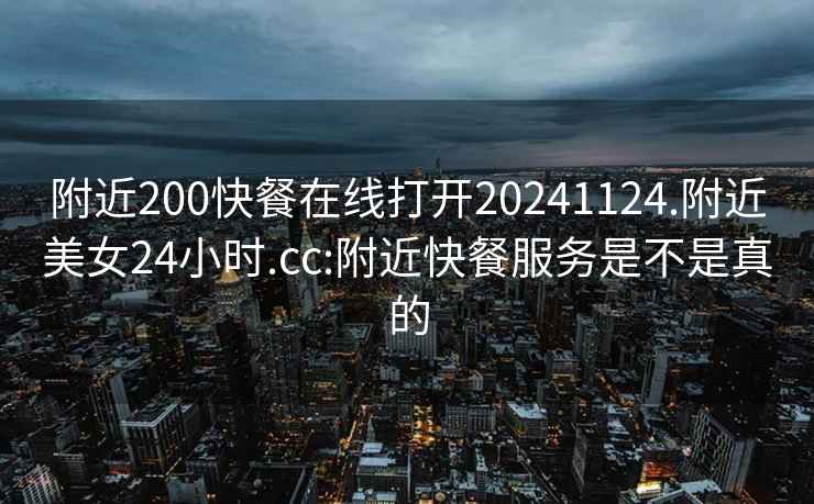 附近200快餐在线打开20241124.附近美女24小时.cc:附近快餐服务是不是真的