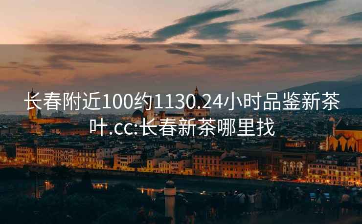 长春附近100约1130.24小时品鉴新茶叶.cc:长春新茶哪里找