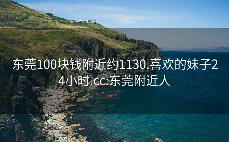 东莞100块钱附近约1130.喜欢的妹子24小时.cc:东莞附近人