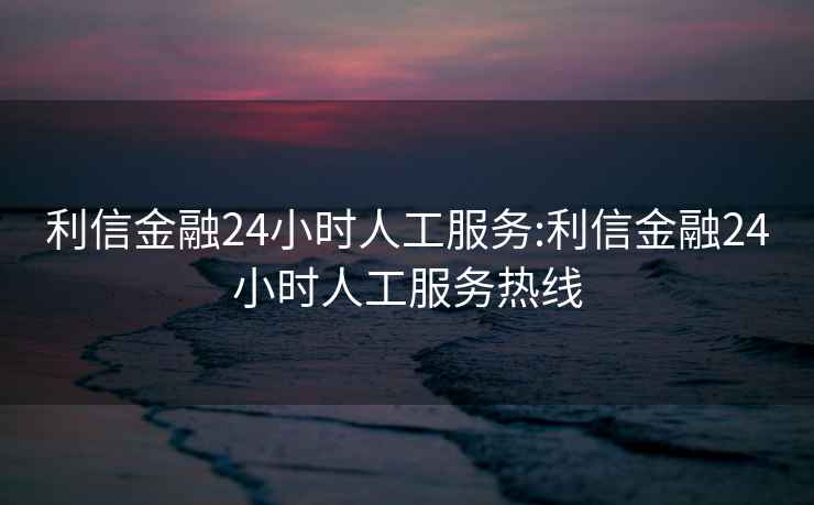 利信金融24小时人工服务:利信金融24小时人工服务热线