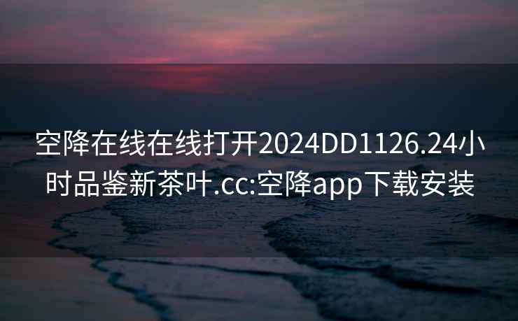 空降在线在线打开2024DD1126.24小时品鉴新茶叶.cc:空降app下载安装