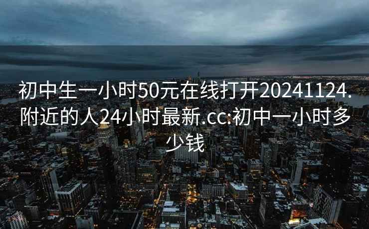 初中生一小时50元在线打开20241124.附近的人24小时最新.cc:初中一小时多少钱