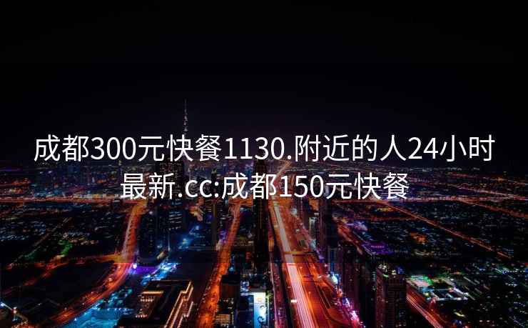 成都300元快餐1130.附近的人24小时最新.cc:成都150元快餐