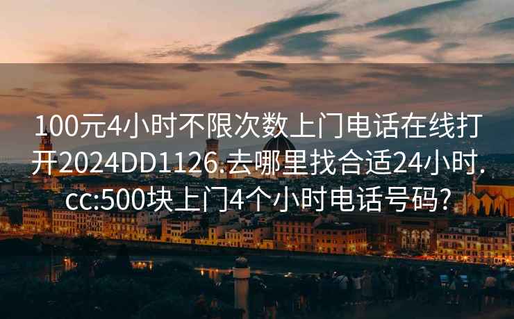 100元4小时不限次数上门电话在线打开2024DD1126.去哪里找合适24小时.cc:500块上门4个小时电话号码?