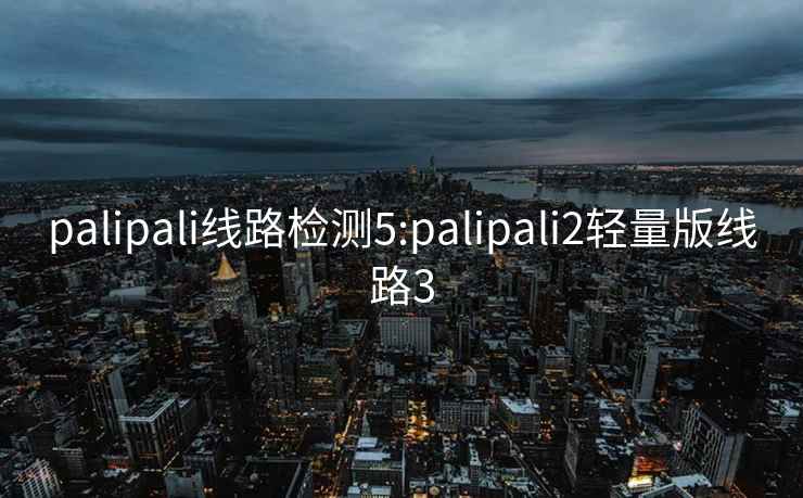 palipali线路检测5:palipali2轻量版线路3