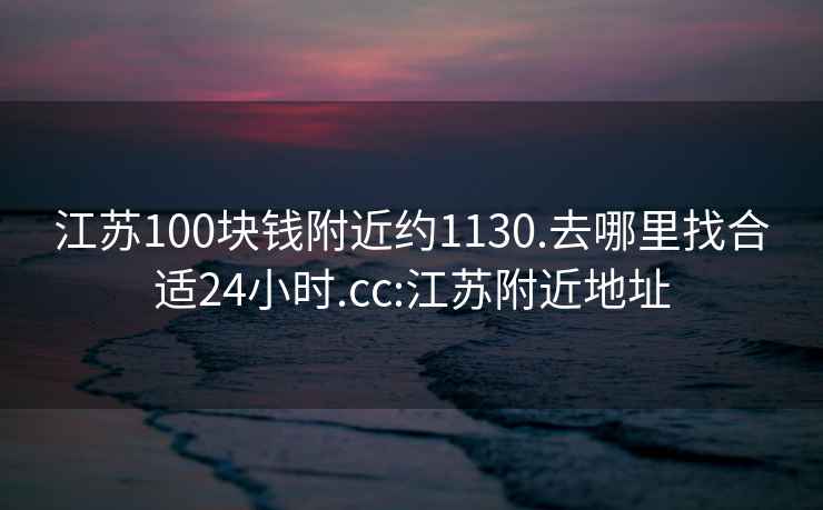 江苏100块钱附近约1130.去哪里找合适24小时.cc:江苏附近地址